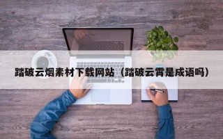 东营踏破云烟素材下载网站（踏破云霄是成语吗）