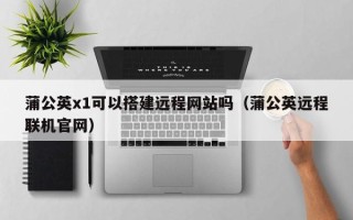 东营蒲公英x1可以搭建远程网站吗（蒲公英远程联机官网）